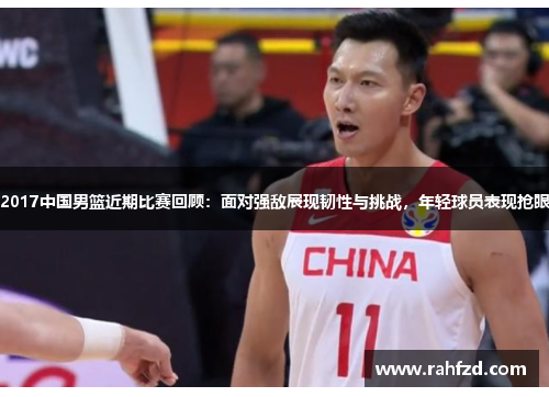 2017中国男篮近期比赛回顾：面对强敌展现韧性与挑战，年轻球员表现抢眼