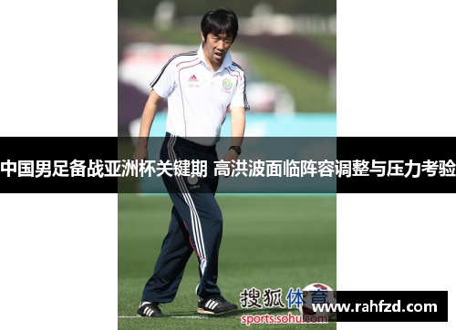 中国男足备战亚洲杯关键期 高洪波面临阵容调整与压力考验