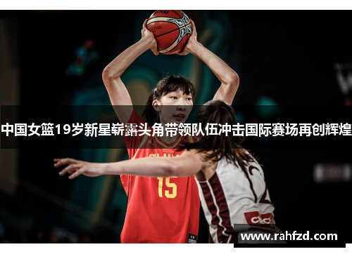 中国女篮19岁新星崭露头角带领队伍冲击国际赛场再创辉煌