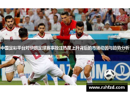 中国足彩平台对伊朗足球赛事投注热度上升背后的市场动因与趋势分析
